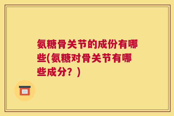 氨糖骨关节的成份有哪些(氨糖对骨关节有哪些成分?)