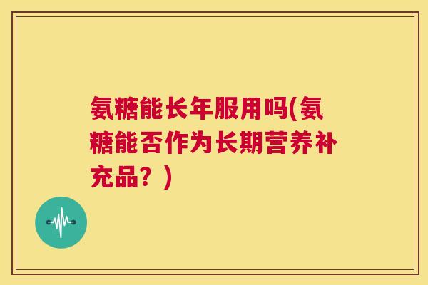 氨糖能长年服用吗(氨糖能否作为长期营养补充品？)