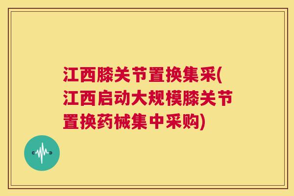 江西膝关节置换集采(江西启动大规模膝关节置换药械集中采购)