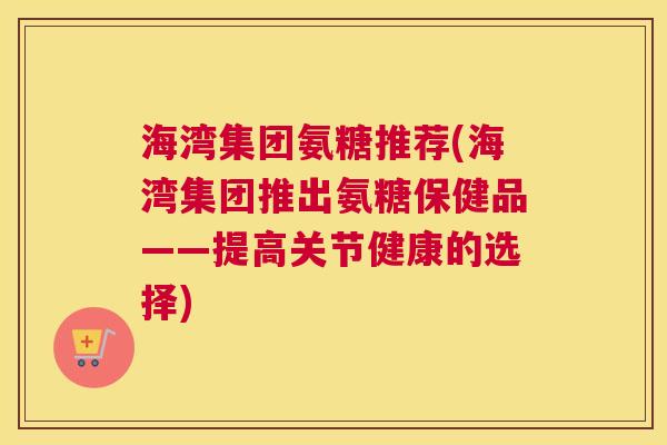 海湾集团氨糖推荐(海湾集团推出氨糖保健品——提高关节健康的选择)