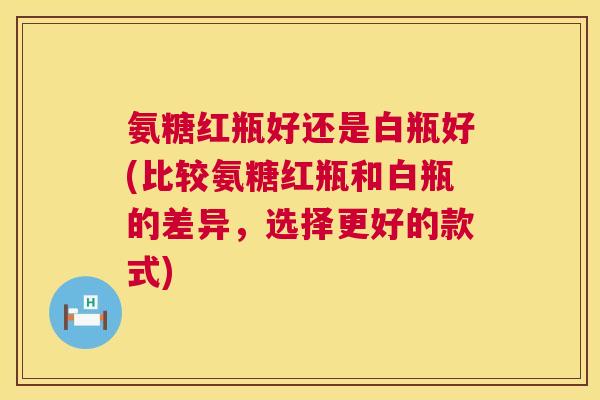 氨糖红瓶好还是白瓶好(比较氨糖红瓶和白瓶的差异,选择更好的款式) 氨糖红瓶好还是白瓶好(比较氨糖红瓶和白瓶的差异,选择更好的款式)