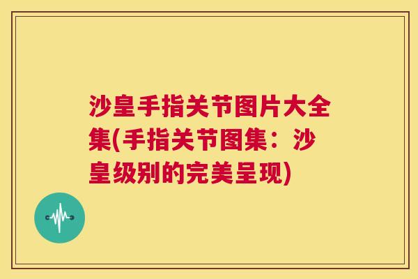 沙皇手指关节图片大全集(手指关节图集:沙皇级别的完美呈现)