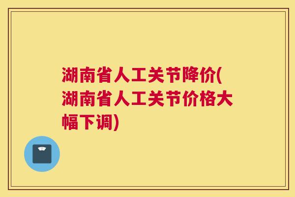 湖南省人工关节降价(湖南省人工关节价格大幅下调) 湖南省人工关节降价(湖南省人工关节价格大幅下调)