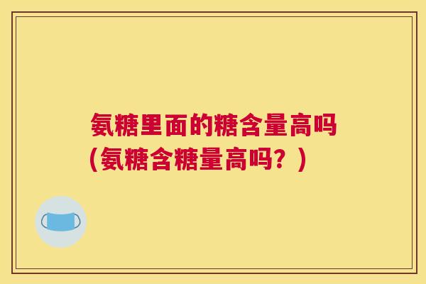 氨糖里面的糖含量高吗(氨糖含糖量高吗?)