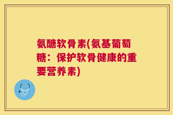 氨醣软骨素(氨基葡萄糖:保护软骨健康的重要营养素)