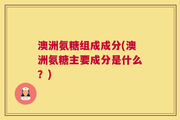 澳洲氨糖组成成分(澳洲氨糖主要成分是什么?)