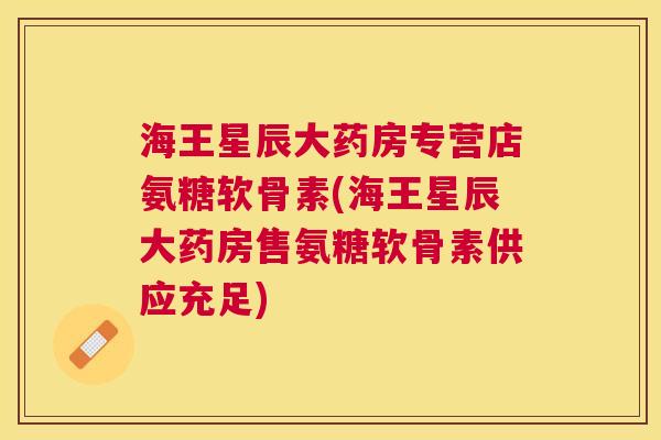 海王星辰大药房专营店氨糖软骨素(海王星辰大药房售氨糖软骨素供应充足)
