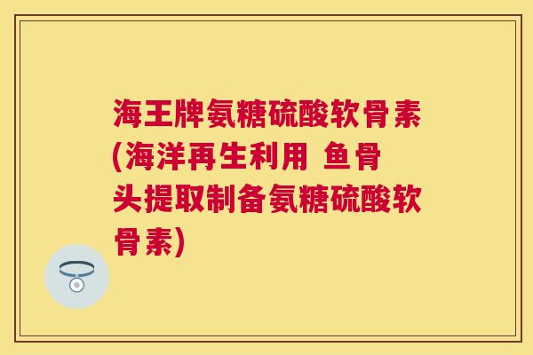 海王牌氨糖硫酸软骨素(海洋再生利用 鱼骨头提取制备氨糖硫酸软骨素)