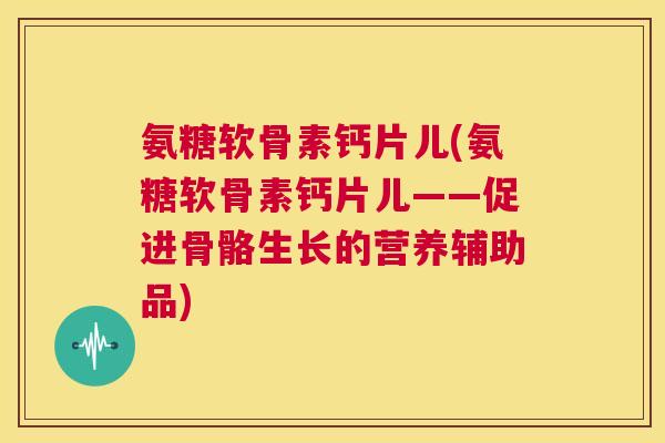 氨糖软骨素钙片儿(氨糖软骨素钙片儿——促进骨骼生长的营养辅助品)