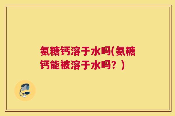 氨糖钙溶于水吗(氨糖钙能被溶于水吗？)