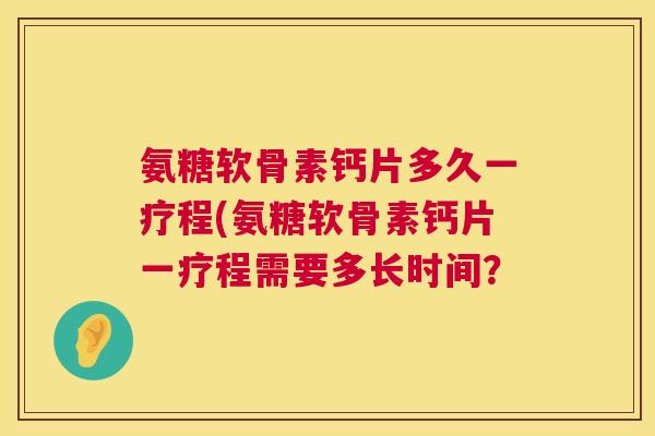 氨糖软骨素钙片多久一疗程(氨糖软骨素钙片一疗程需要多长时间? 氨糖软骨素钙片多久一疗程(氨糖软骨素钙片一疗程需要多长时间?