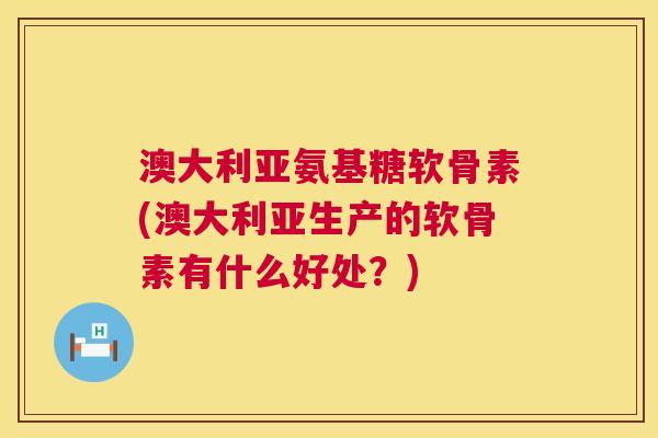 澳大利亚氨基糖软骨素(澳大利亚生产的软骨素有什么好处?)