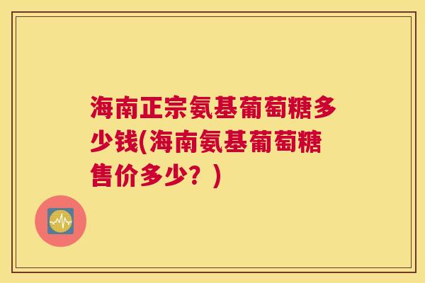 海南正宗氨基葡萄糖多少钱(海南氨基葡萄糖售价多少？)