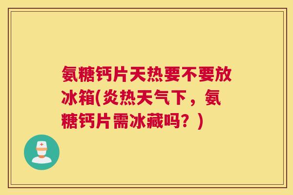氨糖钙片天热要不要放冰箱(炎热天气下，氨糖钙片需冰藏吗？)
