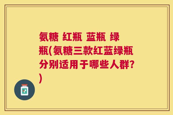 氨糖 红瓶 蓝瓶 绿瓶(氨糖三款红蓝绿瓶分别适用于哪些人群?)