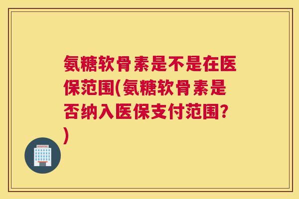 氨糖软骨素是不是在医保范围(氨糖软骨素是否纳入医保支付范围?)