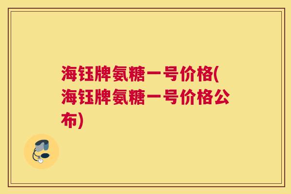 海钰牌氨糖一号价格(海钰牌氨糖一号价格公布) 海钰牌氨糖一号价格(海钰牌氨糖一号价格公布)