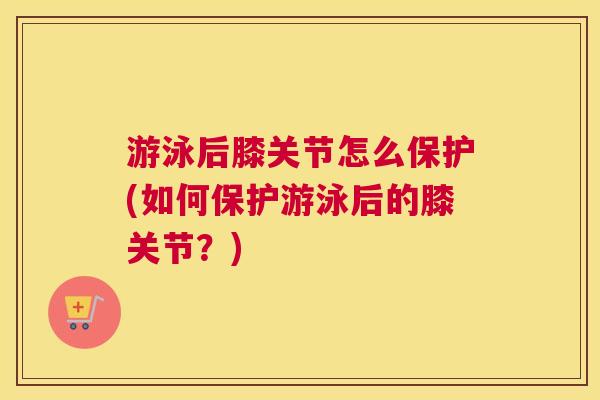 游泳后膝关节怎么保护(如何保护游泳后的膝关节?)