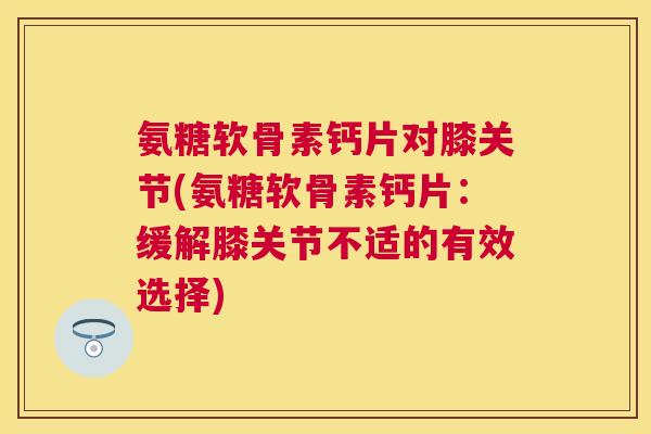 氨糖软骨素钙片对膝关节(氨糖软骨素钙片：缓解膝关节不适的有效选择)