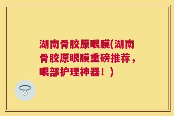湖南骨胶原眼膜(湖南骨胶原眼膜重磅推荐，眼部护理神器！)