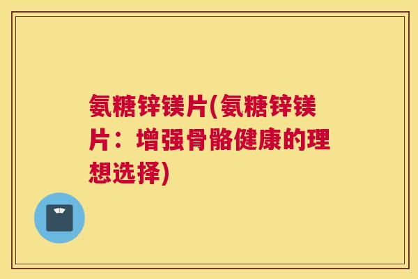 氨糖锌镁片(氨糖锌镁片：增强骨骼健康的理想选择)