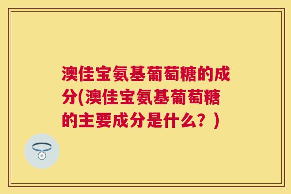 澳佳宝氨基葡萄糖的成分(澳佳宝氨基葡萄糖的主要成分是什么？)