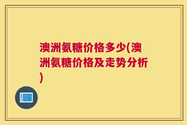 澳洲氨糖价格多少(澳洲氨糖价格及走势分析)