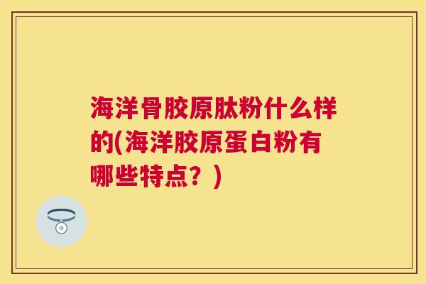 海洋骨胶原肽粉什么样的(海洋胶原蛋白粉有哪些特点?) 海洋骨胶原肽粉什么样的(海洋胶原蛋白粉有哪些特点?)