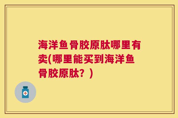 海洋鱼骨胶原肽哪里有卖(哪里能买到海洋鱼骨胶原肽?)
