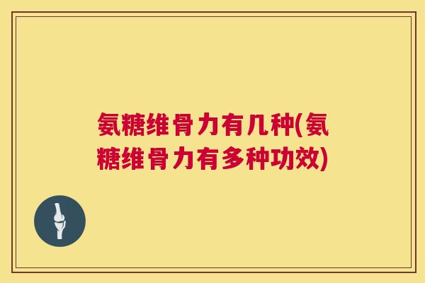 氨糖维骨力有几种(氨糖维骨力有多种功效)
