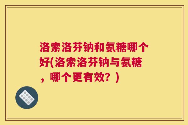 洛索洛芬钠和氨糖哪个好(洛索洛芬钠与氨糖,哪个更有效?)