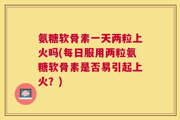 氨糖软骨素一天两粒上火吗(每日服用两粒氨糖软骨素是否易引起上火?)
