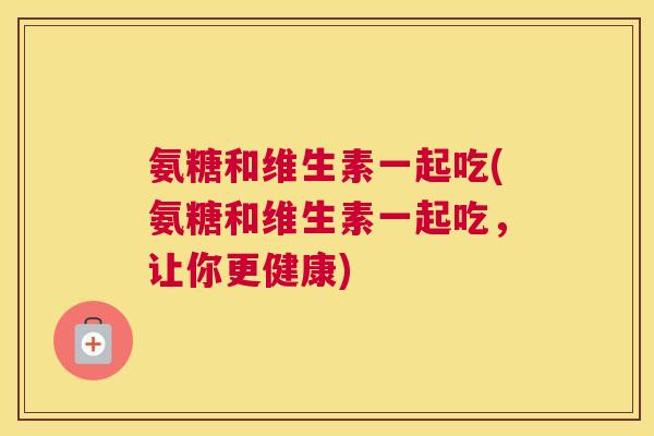 氨糖和维生素一起吃(氨糖和维生素一起吃，让你更健康)