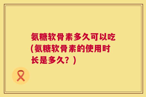 氨糖软骨素多久可以吃(氨糖软骨素的使用时长是多久?)