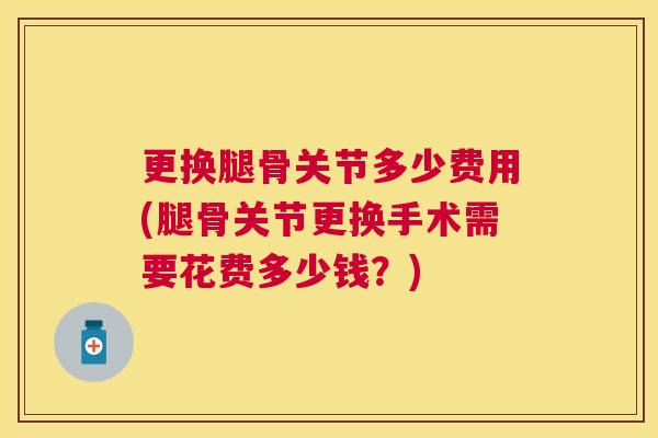 更换腿骨关节多少费用(腿骨关节更换手术需要花费多少钱?) 更换腿骨关节多少费用(腿骨关节更换手术需要花费多少钱?)