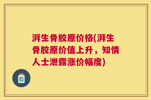 湃生骨胶原价格(湃生骨胶原价值上升,知情人士泄露涨价幅度)