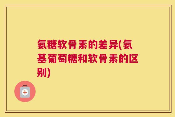 氨糖软骨素的差异(氨基葡萄糖和软骨素的区别)