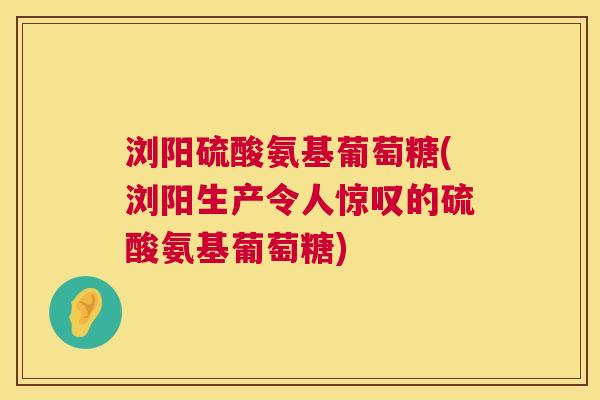 浏阳硫酸氨基葡萄糖(浏阳生产令人惊叹的硫酸氨基葡萄糖)