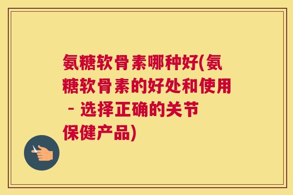 氨糖软骨素哪种好(氨糖软骨素的好处和使用 - 选择正确的关节保健产品)