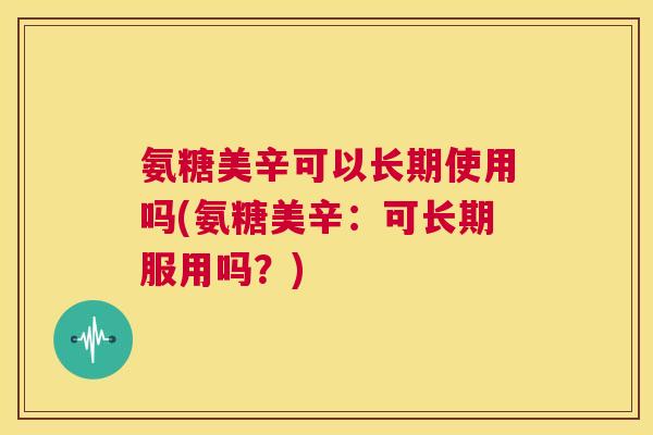 氨糖美辛可以长期使用吗(氨糖美辛：可长期服用吗？)