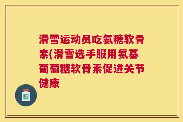 滑雪运动员吃氨糖软骨素(滑雪选手服用氨基葡萄糖软骨素促进关节健康