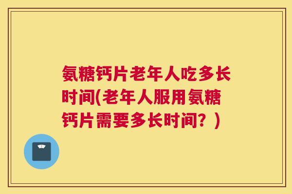 氨糖钙片老年人吃多长时间(老年人服用氨糖钙片需要多长时间？)