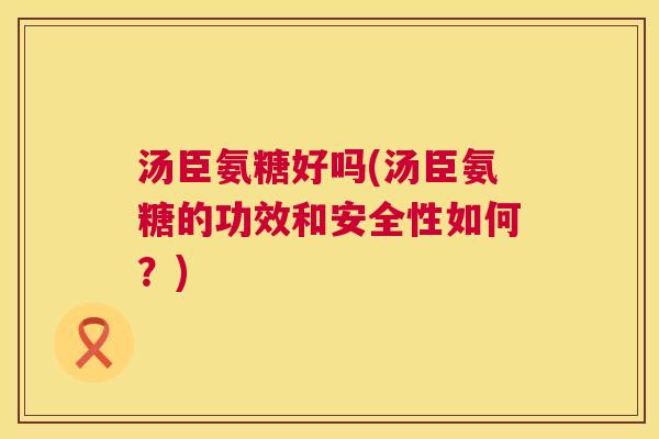 汤臣氨糖好吗(汤臣氨糖的功效和安全性如何？)