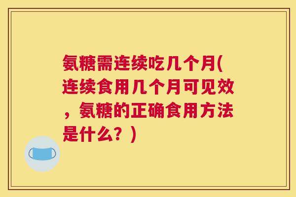氨糖需连续吃几个月(连续食用几个月可见效,氨糖的正确食用方法是什么?)