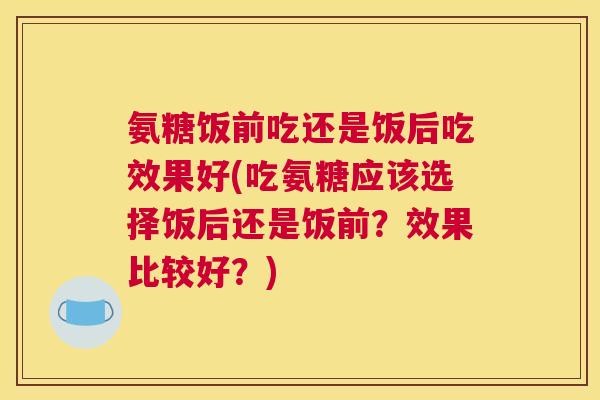 氨糖饭前吃还是饭后吃效果好(吃氨糖应该选择饭后还是饭前?效果比较好?)