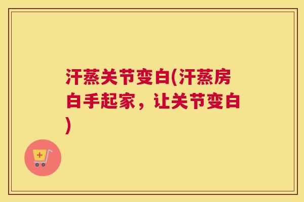 汗蒸关节变白(汗蒸房白手起家,让关节变白) 汗蒸关节变白(汗蒸房白手起家,让关节变白)