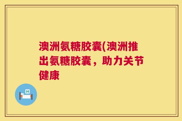 澳洲氨糖胶囊(澳洲推出氨糖胶囊,助力关节健康