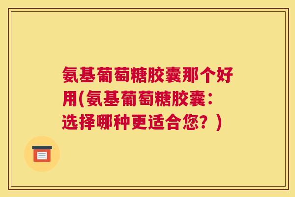 氨基葡萄糖胶囊那个好用(氨基葡萄糖胶囊：选择哪种更适合您？)