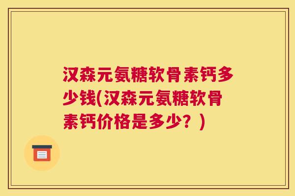 汉森元氨糖软骨素钙多少钱(汉森元氨糖软骨素钙价格是多少?)