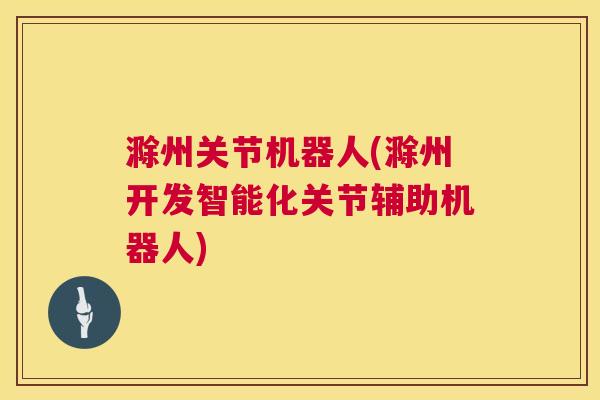 滁州关节机器人(滁州开发智能化关节辅助机器人)